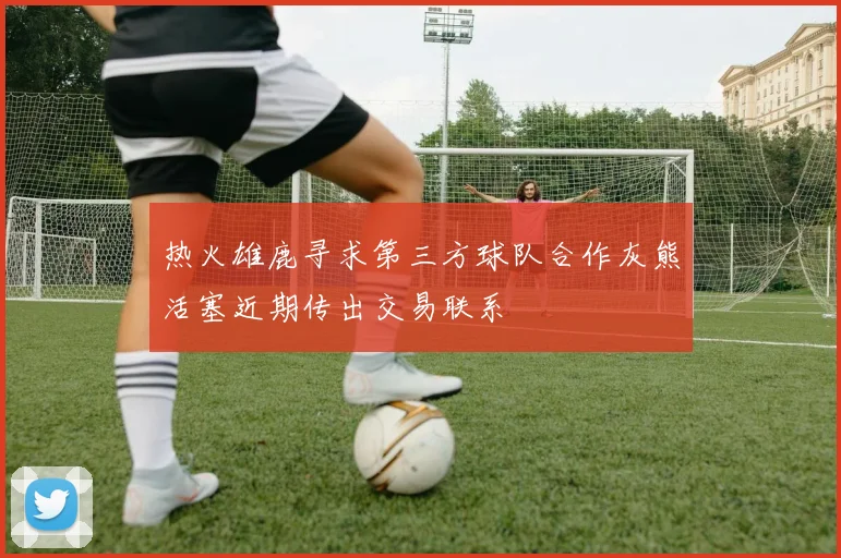 热火雄鹿寻求第三方球队合作灰熊活塞近期传出交易联系