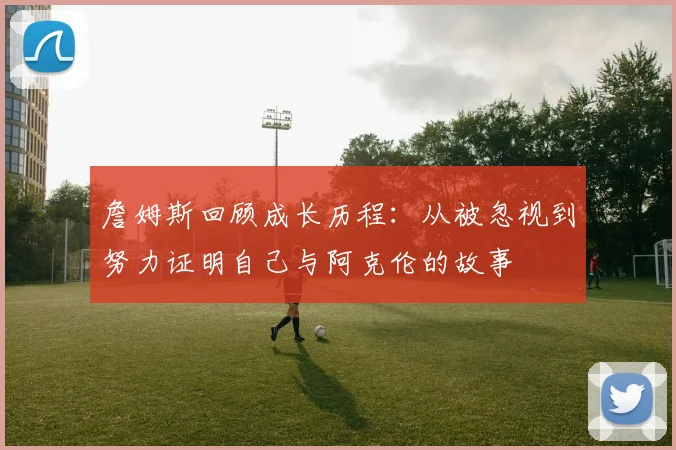 詹姆斯回顾成长历程：从被忽视到努力证明自己与阿克伦的故事