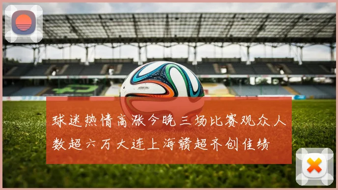 球迷热情高涨今晚三场比赛观众人数超六万大连上海赣超齐创佳绩