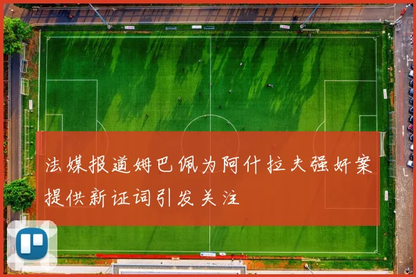 法媒报道姆巴佩为阿什拉夫强奸案提供新证词引发关注