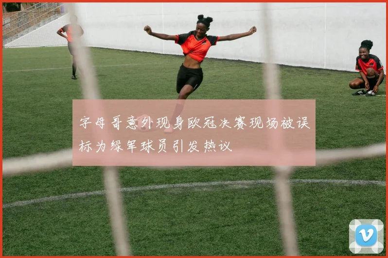 字母哥意外现身欧冠决赛现场被误标为绿军球员引发热议