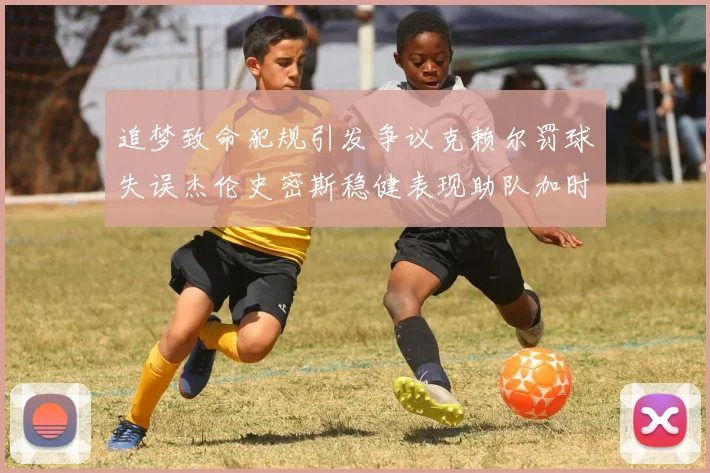追梦致命犯规引发争议克赖尔罚球失误杰伦史密斯稳健表现助队加时逆袭