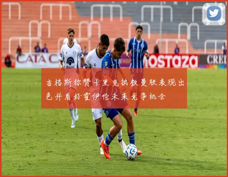 吉格斯称赞卡里克执教曼联表现出色并看好霍伊伦未来竞争机会