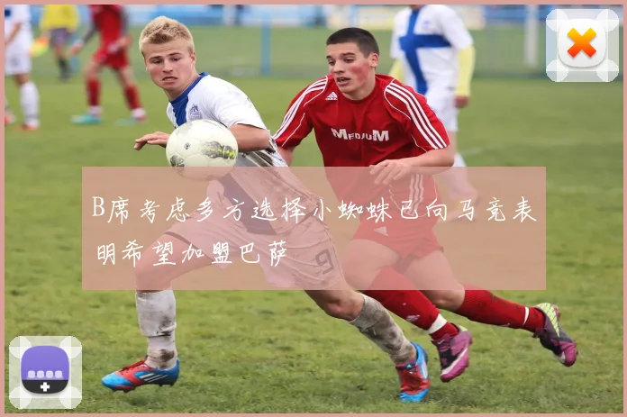 B席考虑多方选择小蜘蛛已向马竞表明希望加盟巴萨