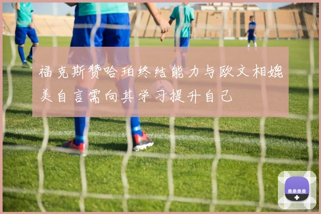 福克斯赞哈珀终结能力与欧文相媲美自言需向其学习提升自己